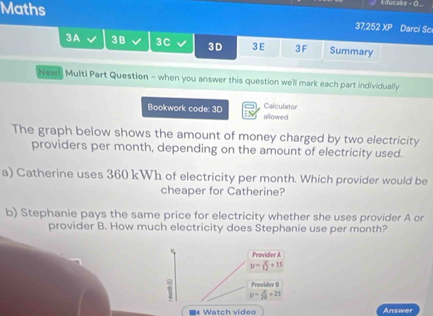 Maths
Educake - O...
37,252 XP Darci Sc
3A 3B 3C 3D 3 E 3F Summary
Newl Multi Part Question - when you answer this question we'll mark each part individually
Calculator
Bookwork code: 3D allowed
The graph below shows the amount of money charged by two electricity
providers per month, depending on the amount of electricity used.
a) Catherine uses 360 kWh of electricity per month. Which provider would be
cheaper for Catherine?
b) Stephanie pays the same price for electricity whether she uses provider A or
provider B. How much electricity does Stephanie use per month?
Provider A
y= x/12 +15
Provider B
y= x/20 +25
# Watch video Answer