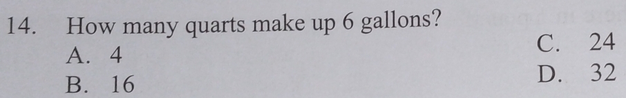 How many quarts make up 6 gallons?
A. 4 C. 24
B. 16 D. 32