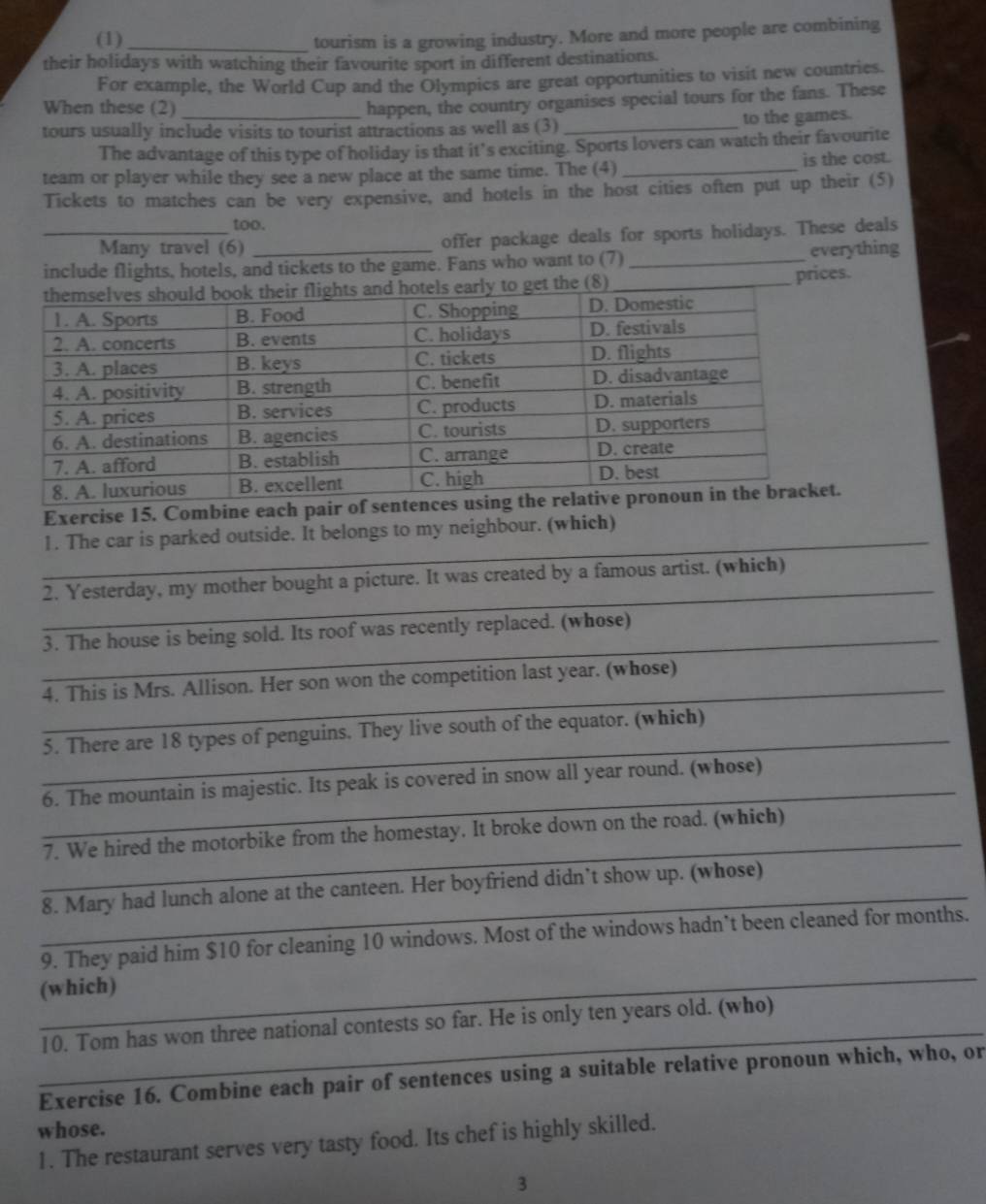 (1)_ tourism is a growing industry. More and more people are combining 
their holidays with watching their favourite sport in different destinations. 
For example, the World Cup and the Olympics are great opportunities to visit new countries. 
When these (2) 
happen, the country organises special tours for the fans. These 
tours usually include visits to tourist attractions as well as (3) _to the games. 
The advantage of this type of holiday is that it’s exciting. Sports lovers can watch their favourite 
team or player while they see a new place at the same time. The (4) _is the cost. 
Tickets to matches can be very expensive, and hotels in the host cities often put up their (5) 
too. 
_Many travel (6) offer package deals for sports holidays. These deals 
include flights, hotels, and tickets to the game. Fans who want to (7) _everything 
(8) _prices. 
Exercise 15. Combine each pair of senten 
_ 
1. The car is parked outside. It belongs to my neighbour. (which) 
_ 
2. Yesterday, my mother bought a picture. It was created by a famous artist. (which) 
_ 
3. The house is being sold. Its roof was recently replaced. (whose) 
_ 
4. This is Mrs. Allison. Her son won the competition last year. (whose) 
_ 
5. There are 18 types of penguins. They live south of the equator. (which) 
_ 
6. The mountain is majestic. Its peak is covered in snow all year round. (whose) 
_ 
7. We hired the motorbike from the homestay. It broke down on the road. (which) 
_ 
8. Mary had lunch alone at the canteen. Her boyfriend didn’t show up. (whose) 
_ 
9. They paid him $10 for cleaning 10 windows. Most of the windows hadn’t been cleaned for months. 
(which) 
_ 
10. Tom has won three national contests so far. He is only ten years old. (who) 
Exercise 16. Combine each pair of sentences using a suitable relative pronoun which, who, or 
whose. 
1. The restaurant serves very tasty food. Its chef is highly skilled. 
3