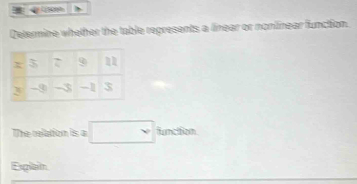 ) Listen
Determine whether the table represents a linear or nonlinear function.
The relation is a □ function
Explaim