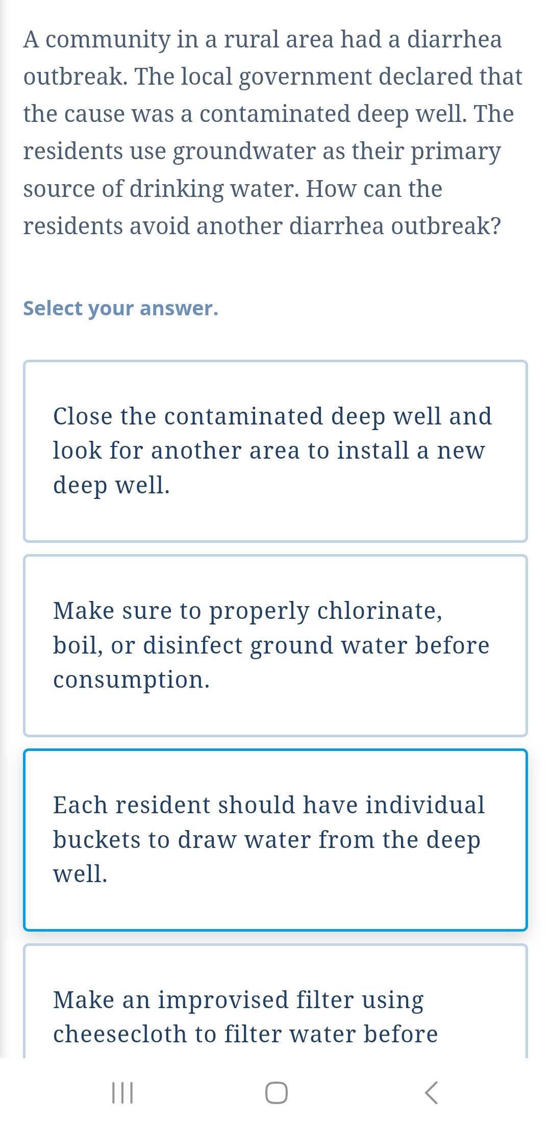 A community in a rural area had a diarrhea
outbreak. The local government declared that
the cause was a contaminated deep well. The
residents use groundwater as their primary
source of drinking water. How can the
residents avoid another diarrhea outbreak?
Select your answer.
Close the contaminated deep well and
look for another area to install a new
deep well.
Make sure to properly chlorinate,
boil, or disinfect ground water before
consumption.
Each resident should have individual
buckets to draw water from the deep
well.
Make an improvised filter using
cheesecloth to filter water before