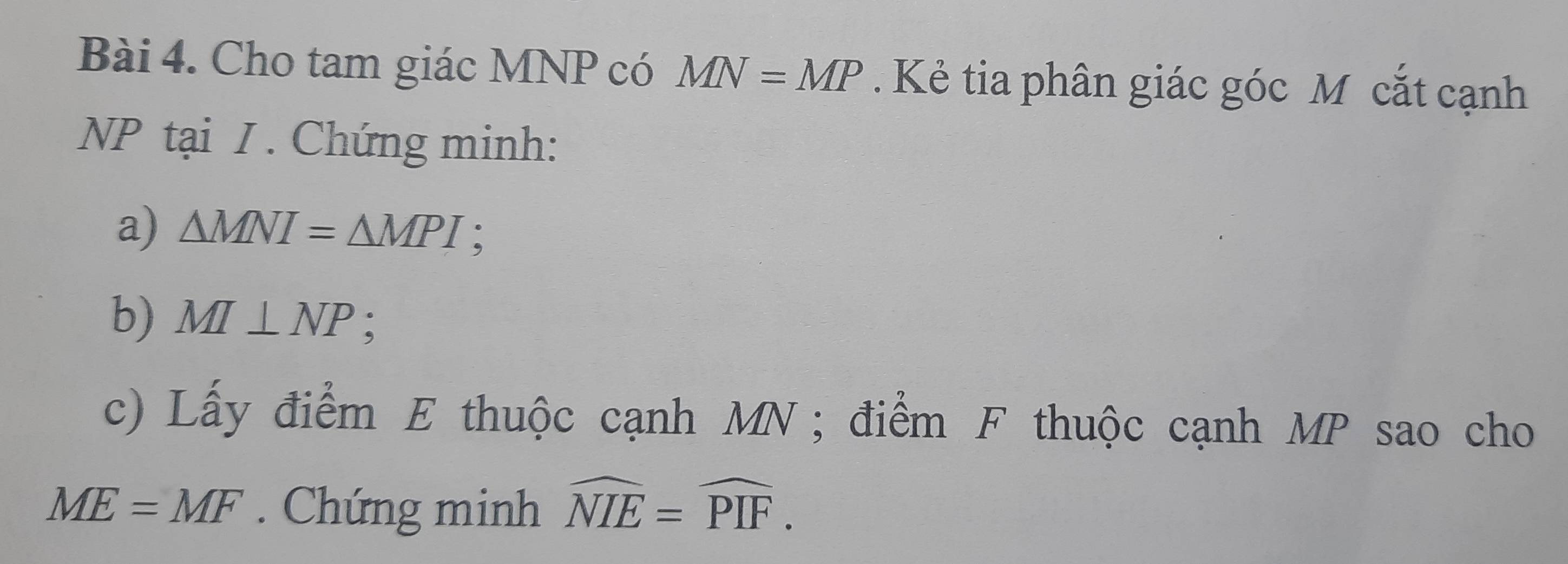 Cho tam giác MNP có MN=MP. Kẻ tia phân giác góc M cắt cạnh
NP tại I . Chứng minh: 
a) △ MNI=△ MPI : 
b) MI⊥ NP : 
c) Lấy điểm E thuộc cạnh MN; điểm F thuộc cạnh MP sao cho
ME=MF Chứng minh widehat NIE=widehat PIF.