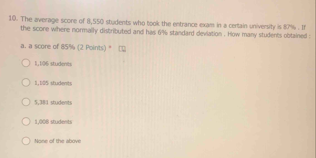 The average score of 8,550 students who took the entrance exam in a certain university is 87%. If
the score where normally distributed and has 6% standard deviation . How many students obtained :
a. a score of 85% (2 Points) *
1,106 students
1,105 students
5,381 students
1,008 students
None of the above