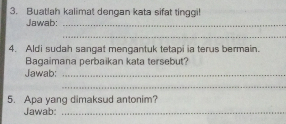 Buatlah kalimat dengan kata sifat tinggi! 
Jawab:_ 
_ 
4. Aldi sudah sangat mengantuk tetapi ia terus bermain. 
Bagaimana perbaikan kata tersebut? 
Jawab:_ 
_ 
5. Apa yang dimaksud antonim? 
Jawab:_