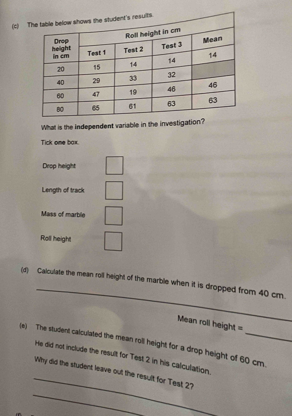 What is the independent variable in the investigation? 
Tick one box. 
Drop height 
Length of track 
Mass of marble 
Roll height 
_ 
(d) Calculate the mean roll height of the marble when it is dropped from 40 cm. 
Mean roll height = 
(e) The student calculated the mean roll height for a drop height of 60 cm
_ 
He did not include the result for Test 2 in his calculation 
_ 
Why did the student leave out the result for Test 2?