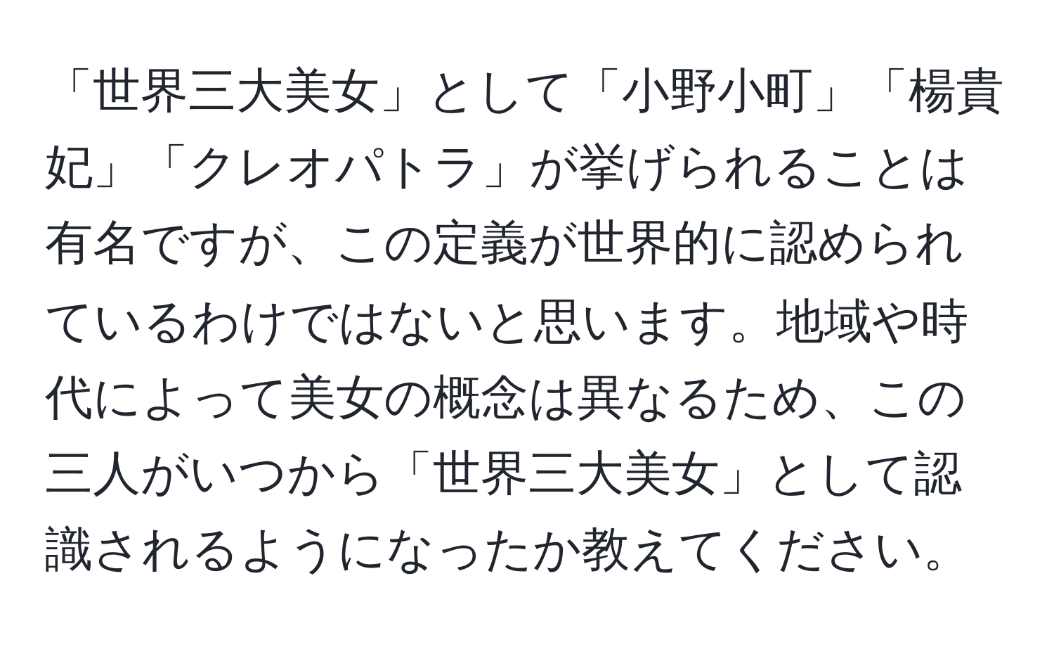 「世界三大美女」として「小野小町」「楊貴妃」「クレオパトラ」が挙げられることは有名ですが、この定義が世界的に認められているわけではないと思います。地域や時代によって美女の概念は異なるため、この三人がいつから「世界三大美女」として認識されるようになったか教えてください。