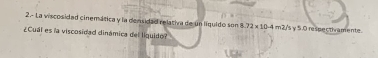 2.- La viscosidad cinemática y la densidad relativa de un líquido son 8.72* 10.4 m2/'s γ5.0 respectivamente. 
¿Cual es la viscosidad dinámica del liquido?