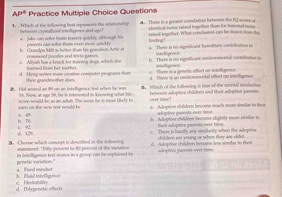 AP^(odot) Practice Multiple Choice Questions
1. Which of the following best represents the relationship 4. There is a greater correlation between the IQ scores of
between crystallized intelligence and age? identical twins raised together than for fraternal twins
a. Jake can solve brain teasers quickly, although his finding? raised together. What conclusion can be drawn from th
parents can solve them even more quickly.
b. Grandpa Milt is better than his grandson Artie at a. There is no significant hereditary contribution to
crossword puzzles and trivia games. intelligence.
c. Aliyah has a knack for training dogs, which she b. There is no significant environmental contribution to
learned from her mother. intelligence.
d. Heng writes more creative computer programs than c. There is a genetic effect on intelligence.
their grandmother does. d. There is an environmental effect on intelligence.
2. Hal scored an 89 on an intelligence test when he was 5. Which of the following is true of the mental similarities
16. Now, at age 56, he is interested in knowing what his between adoptive children and their adoptive parents
score would be as an adult. The score he is most likely to over time?
earn on the new test would be a. Adoptive children become much more similar to their
a. 49. adoptive parents over time.
b. 70. b. Adoptive children become slightly more similar to
c. 92. their adoptive parents over time.
d. 129. c. There is hardly any similarity when the adoptive
children are young or when they are older.
3. Choose which concept is described in the following d. Adoptive children become less similar to their
statement: “Fifty percent to 80 percent of the variation
in intelligence test scores in a group can be explained by adoptive parents over time.
genetic variation.”
a. Fixed mindset
b. Fluid intelligence
c. Heritability
d. Polygenetic effects