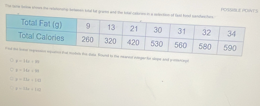 The table below shows the relationship between total fat grams and POSSIBLE POINTS
arest integer for slope and y-intercept
y=14x+99
y=14x+98
y=13x+143
y=13x+142
