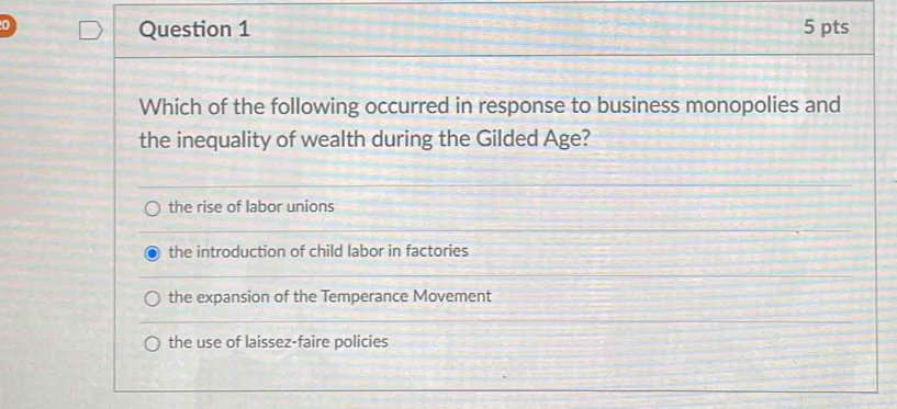 0 5 pts
Question 1
Which of the following occurred in response to business monopolies and
the inequality of wealth during the Gilded Age?
the rise of labor unions
the introduction of child labor in factories
the expansion of the Temperance Movement
the use of laissez-faire policies