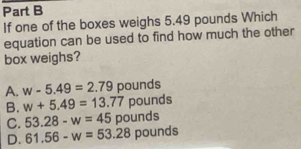 If one of the boxes weighs 5.49 pounds Which
equation can be used to find how much the other
box weighs?
A. w-5.49=2.79 pounds
B. w+5.49=13.77 pounds
C. 53.28-w=45 pounds
D. 61.56-w=53.28 pounds