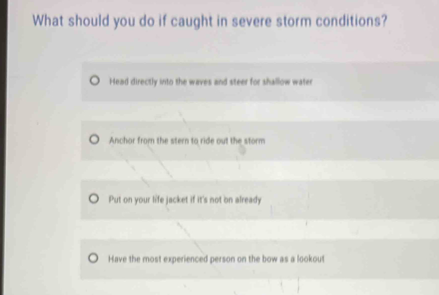 What should you do if caught in severe storm conditions?
Head directly into the waves and steer for shallow water
Anchor from the stern to ride out the storm
Put on your life jacket if it's not on already
Have the most experienced person on the bow as a lookout