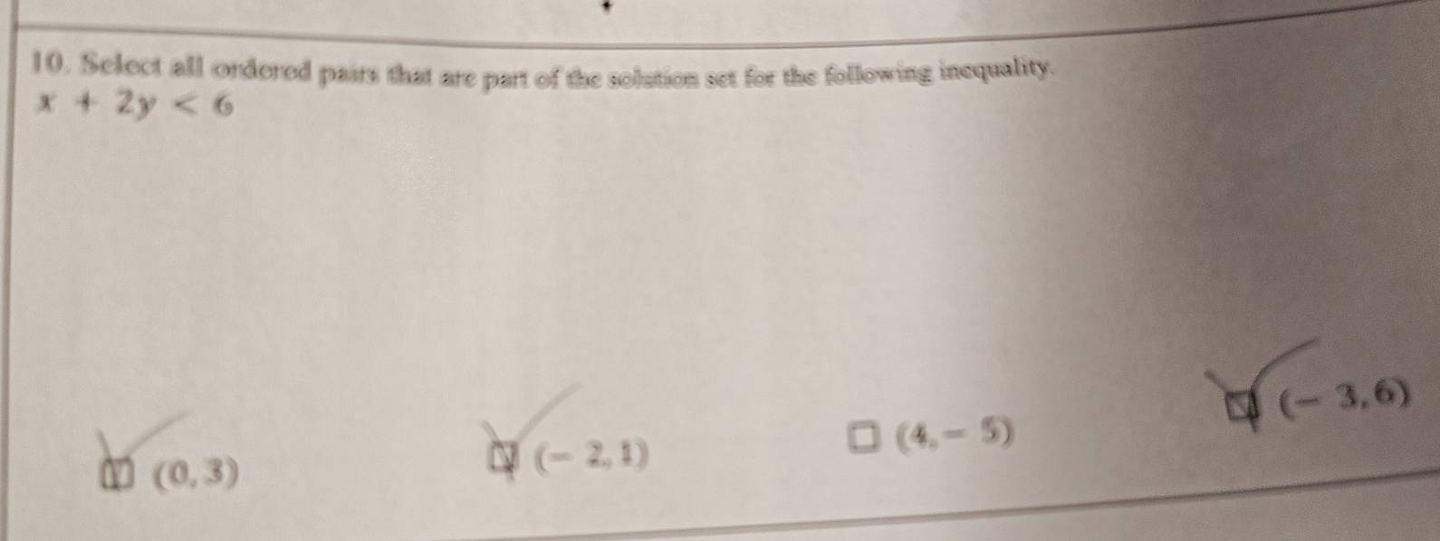Select all ordered pairs that are part of the solution set for the following inequality.
x+2y<6</tex>
a (-3,6)
(0,3)
□ (-2,1)
(4,-5)