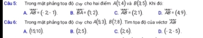 Cầu 5: Trong mặt pháng toạ độ 0xy cho hai điểm A(1,4) và B(3,5). Khi đó:
A _ABendarray -2-(-2,-1).endarray  B. beginarrayr uur BAendarray =(1;2). C. _(AB)^(uur)=(2,1). D. beginarrayr wis ABendarray =(49). 
Câu 6: Trong mặt pháng tọa độ 0xy cho A(5,3), B(7,8). Tìm tọa độ của véctơ overleftrightarrow Ar ABendarray 
A. (15,10). B. (2,5). C. (2;6). D. (-2,-5).