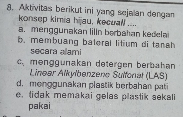 Aktivitas berikut ini yang sejalan dengan
konsep kimia hijau, kecuali ....
a. menggunakan lilin berbahan kedelai
b. membuang baterai litium di tanah
secara alami
cmenggunakan detergen berbahan
Linear Alkylbenzene Sulfonat (LAS)
d. menggunakan plastik berbahan pati
e. tidak memakai gelas plastik sekali
pakai