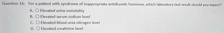 For a patient with syndrome of inappropriate antidiuretic hormone, which laboratory test result should you expect?
A. Elevated urine osmolality
B. Elevated serum sodium level
C. Elevated blood urea nitrogen level
D. C
Elevated creatinine level