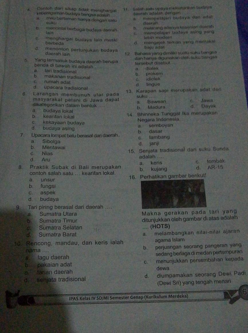 Contoh dan sikap fidak menghargai 11. Salah satu upaya melestankan budaya
keberagaman budaya bangsa adalsh daerah ädəlah dengan
a mempelajarí budaya dan adat
a. mau berteman hanya dengan satu deerah
suku
b mencintal berbagal bodaya daerah
b. melarang adanya kasenian doerah
Iain c. mempelajari budaya asing yan
Jebíh modem
c. menghargai budaya lain meski d. mengejek teman yang memak
berbeda
d. menonton pertunjukan budaya baju adat
daerah lain  12 Bahasa yang dimiliki suatu suku bangsa
5. Yang termasuk budaya daerah berupa  dan hanya digunakan oleh suku bangsa
benda di bawah ini adalah tersebut disebut
a. dialek
a. tan tradisional
b. makanan tradisional b. prokem
c idiolek
c rumah adat
d. upacara tradisional d lingue
6. Larangan membunuh ular pada 13. Karapan sapi merupakan adat dar
suku
masyarakat petani di Jawa dapat a Bawean c Jawa
dikategorikan dalam bentuk ....
a budaya lokal b Madura d. Dayak
b. kearifan lokal 14. Bhinneka Tunggal Ika merupakan ...
c kekayaan budaya Negara Indonesia.
d budaya asing a semboyan
7. Upacara lompat batu berasal dan daerah.. b. dasar
c. lambang
a. Sibolga d. janji
b. Mentawai
c Nias 15. Senjata tradisional dari suku Sunda
d Aru adalah ….
a keris c tombak
8. Praktik Subak di Bali merupakan b kujang d AR-15
contoh salah satu ... kearifan lokal.
a. unsur 16. Perhatikan gambar berikut!
b. fungsi
c. aspek
d budaya
9. Tari piring berasal dari daerah ....
a Sumatra Utara Makna gerakan pada tari yang
b Sumatra Timur ditunjukkan oleh gambar di atas adalah
Sumatra Selatan .... (HOTS)
d Sumatra Barat
a. melambangkan nilai-nilai ajaran
10. Rencong, mandau, dan keris ialah agama Islam
nama .... b. perjuangan seorang pangeran yang
a lagu daerah sedang berlaga di medan pertempuran
b. pakaian adat c. menunjukkan persembahan kepada
o tarian daerah dewa
d senjata tradisional d. diumpamakan seorang Dewi Padi
(Dewi Sri) yang tengah menar
6
IPAS Kelas IV SD/MI Semester Genap (Kurikulum Merdeka)