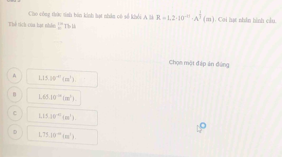 Cho công thức tính bán kính hạt nhân có số khổi A là R=1,2· 10^(-15)· A^(frac 1)3(m). Coi hạt nhân hình cầu.
Thể tích của hạt nhân beginarrayr 159 65endarray Tb là
Chọn một đáp án đúng
A 1,15.10^(-47)(m^3).
B 1,65.10^(-34)(m^3).
C 1,15.10^(-42)(m^3).
D 1,75.10^(-44)(m^3).