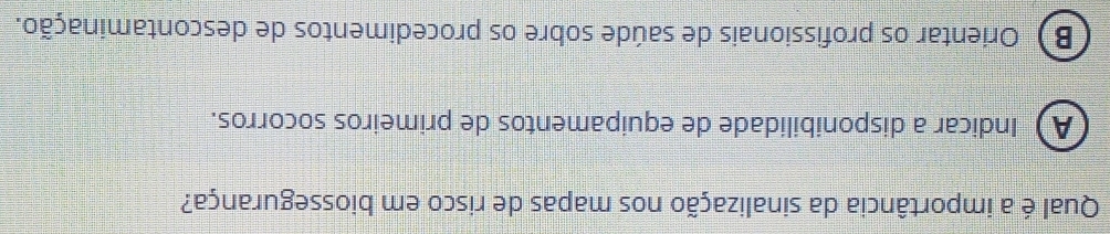 Qual é a importância da sinalização nos mapas de risco em biossegurança?
A Indicar a disponibilidade de equipamentos de primeiros socorros.
B) Orientar os profissionais de saúde sobre os procedimentos de descontaminação.