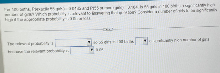 For 100 births, P(exactly 55girls ,) =0.0485 and P(55or more girls) =0.184. Is 55 girls in 100 births a significantly high
number of girls? Which probability is relevant to answering that question? Consider a number of girls to be significantly
high if the appropriate probability is 0.05 or less.
The relevant probability is so 55 girls in 100 births a significantly high number of girls
because the relevant probability is 0.05.