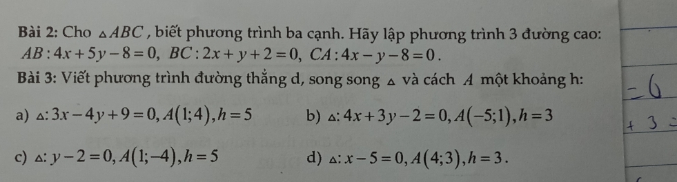 Cho △ ABC , biết phương trình ba cạnh. Hãy lập phương trình 3 đường cao:
AB:4x+5y-8=0, BC:2x+y+2=0, CA:4x-y-8=0. 
Bài 3: Viết phương trình đường thắng d, song song △ Vdot a cách A một khoảng h:
a) △ :3x-4y+9=0, A(1;4), h=5 b) △ :4x+3y-2=0, A(-5;1), h=3
c) △ :y-2=0, A(1;-4), h=5 d) △ :x-5=0, A(4;3), h=3.