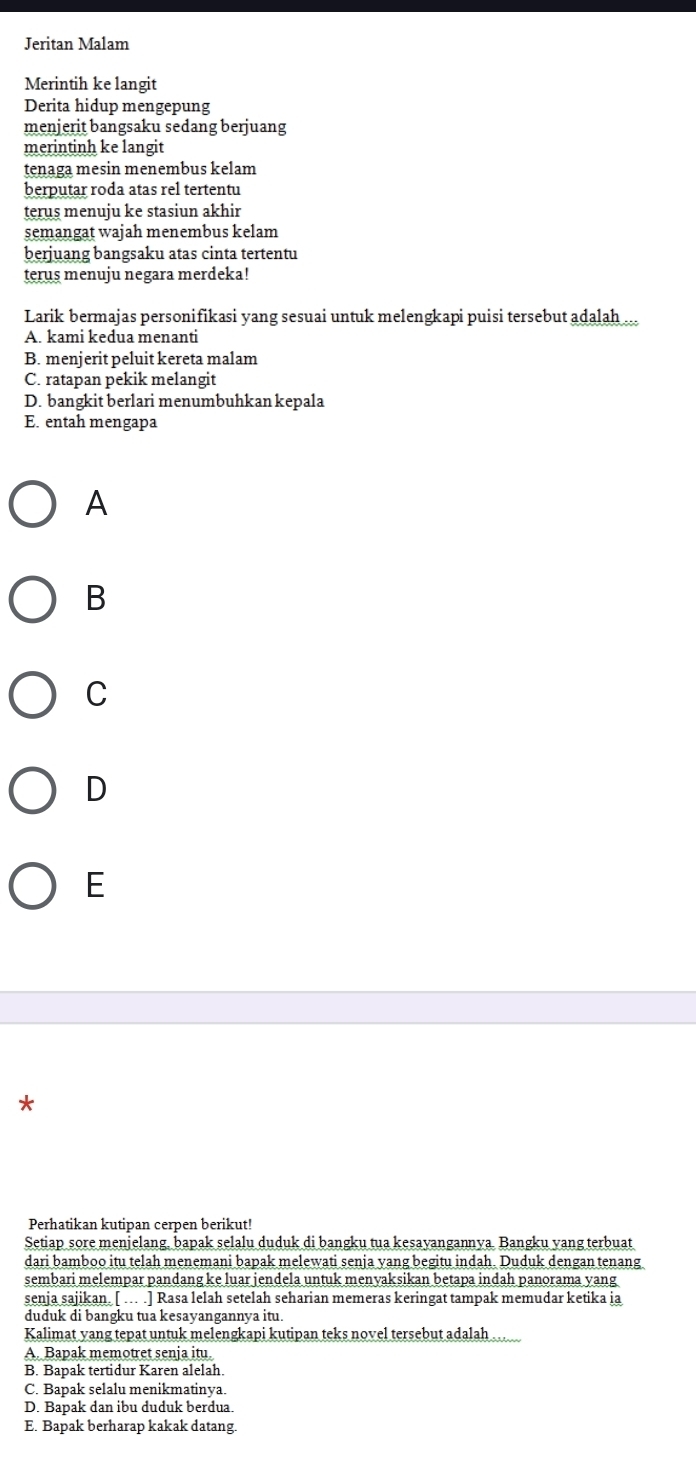 Jeritan Malam
Merintih ke langit
Derita hidup mengepung
menjerit bangsaku sedang berjuang
merintinh ke langit
tenaga mesin menembus kelam
berputar roda atas rel tertentu
terus menuju ke stasiun akhir
semangat wajah menembus kelam
berjuang bangsaku atas cinta tertentu
terus menuju negara merdeka!
Larik bermajas personifikasi yang sesuai untuk melengkapi puisi tersebut adalah .
A. kami kedua menanti
B. menjerit peluit kereta malam
C. ratapan pekik melangit
D. bangkit berlari menumbuhkan kepala
E. entah mengapa
A
B
C
D
E
*
Perhatikan kutipan cerpen berikut!
Setiap sore menjelang, bapak selalu duduk di bangku tua kesavangannva. Bangku vang terbuat
dari bamboo itu telah menemani bapak melewati senja yang begitu indah. Duduk dengan tenang
sembari melempar pandang ke luar jendela untuk menyaksikan betapa indah panorama yang
senja sajikan. [ …. .] Rasa lelah setelah seharian memeras keringat tampak memudar ketika ia
duduk di bangku tua kesayangannya itu.
Kalimat yang tepat untuk melengkapi kutipan teks novel tersebut adalah
A. Bapak memotret senja itu.
B. Bapak tertidur Karen alelah.
C. Bapak selalu menikmatinya.
D. Bapak dan ibu duduk berdua.
E. Bapak berharap kakak datang.