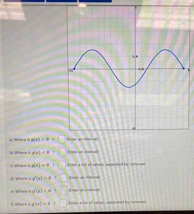 5 
9 
a) Where is g(x)>0 ? 
b) Where is g(x)<0</tex> ? (Enter an interval) 
c) Where is g(x)=0 ? (Enter a list of values, separated by commas) 
d) Where is g'(x)>0 ? (Enter an interval) 
e) Where is g'(x)<0</tex> ? (Enter an interval) 
f) Where is g'(x)=0 ? (Enter a list of values, separated by commas)