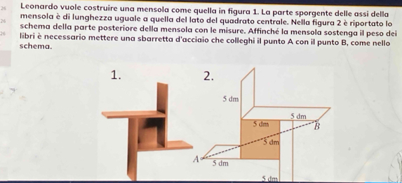 Leonardo vuole costruire una mensola come quella in figura 1. La parte sporgente delle assi della
mensola è di lunghezza uguale a quella del lato del quadrato centrale. Nella figura 2 è riportato lo
26 schema della parte posteriore della mensola con le misure. Affinché la mensola sostenga il peso dei
26 libri è necessario mettere una sbarretta d'acciaio che colleghi il punto A con il punto B, come nello
schema.
1.
2.
5 dm
5 dm
5 dm B
5 đm
5 dm
5 dm