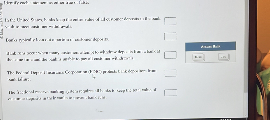 Identify each statement as either true or false.
5 In the United States, banks keep the entire value of all customer deposits in the bank beginarrayr a+□ +aven □   n/2   n/2   n/2  ·s   n/2  ·s +·s +n++
vault to meet customer withdrawals.
Banks typically loan out a portion of customer deposits.
□^(n++++++)□^(frac 1)2 frac a a/2  hline endarray
Answer Bank
Bank runs occur when many customers attempt to withdraw deposits from a bank at
the same time and the bank is unable to pay all customer withdrawals. □ false true
The Federal Deposit Insurance Corporation (FDIC) protects bank depositors from beginarrayr c^(a+b+c+a+b+c+a+b+frac □)a_(□)^2 a+□ +a+b+c+a+b+c+a+b 
bank failure.
The fractional reserve banking system requires all banks to keep the total value of □ 
customer deposits in their vaults to prevent bank runs.