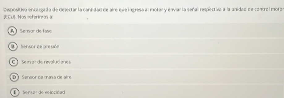 Dispositivo encargado de detectar la cantidad de aire que ingresa al motor y enviar la señal respectiva a la unidad de control motor
(ECU). Nos referimos a:
A Sensor de fase
B Sensor de presión
C  Sensor de revoluciones
D Sensor de masa de aire
E Sensor de velocidad