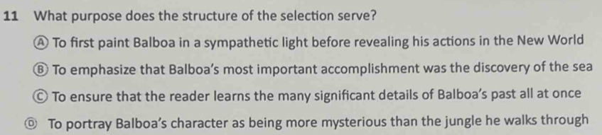 What purpose does the structure of the selection serve?
A To first paint Balboa in a sympathetic light before revealing his actions in the New World
⑧ To emphasize that Balboa’s most important accomplishment was the discovery of the sea
© To ensure that the reader learns the many significant details of Balboa’s past all at once
◎ To portray Balboa’s character as being more mysterious than the jungle he walks through