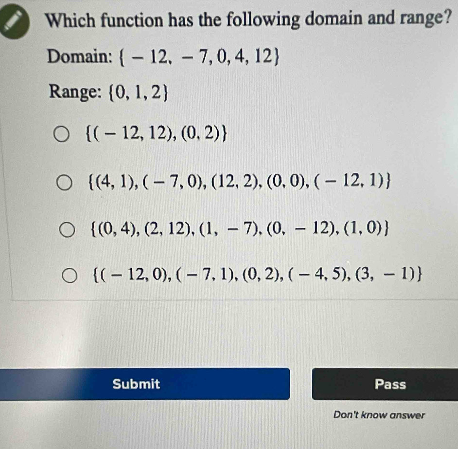 Which function has the following domain and range?
Domain:  -12,-7,0,4,12
Range:  0,1,2
 (-12,12),(0,2)
 (4,1),(-7,0),(12,2),(0,0),(-12,1)
 (0,4),(2,12),(1,-7),(0,-12),(1,0)
 (-12,0),(-7,1),(0,2),(-4,5),(3,-1)
Submit Pass
Don't know answer