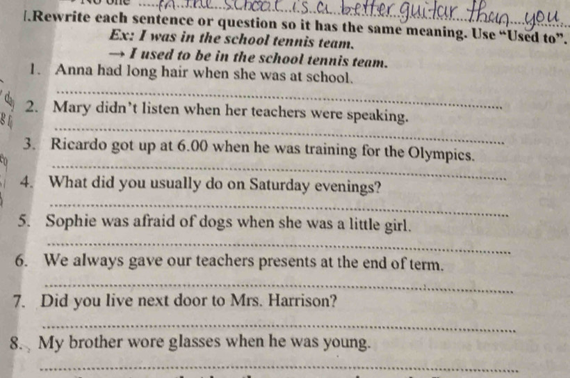 one 
[.Rewrite each sentence or question so it has the same meaning. Use “Used to”. 
Ex: I was in the school tennis team. 
→ I used to be in the school tennis team. 
_ 
1. Anna had long hair when she was at school. 
_ 
đại 2. Mary didn’t listen when her teachers were speaking. 
g 1 
_ 
3. Ricardo got up at 6.00 when he was training for the Olympics. 
n 
_ 
4. What did you usually do on Saturday evenings? 
_ 
5. Sophie was afraid of dogs when she was a little girl. 
6. We always gave our teachers presents at the end of term. 
_ 
7. Did you live next door to Mrs. Harrison? 
_ 
8. My brother wore glasses when he was young. 
_