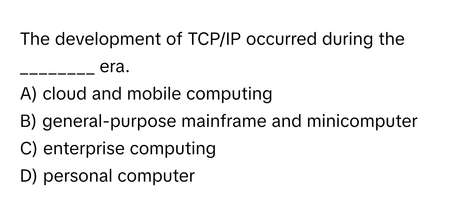 The development of TCP/IP occurred during the ________ era.

A) cloud and mobile computing
B) general-purpose mainframe and minicomputer
C) enterprise computing
D) personal computer