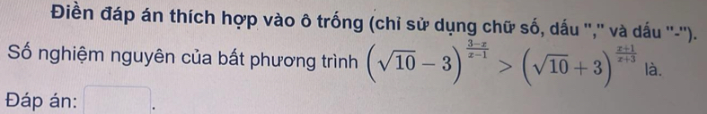 Điền đáp án thích hợp vào ô trống (chỉ sử dụng chữ số, dấu '','' và dấu ''-''). 
Số nghiệm nguyên của bất phương trình (sqrt(10)-3)^ (3-x)/x-1 >(sqrt(10)+3)^ (x+1)/x+3  là. 
Đáp án: