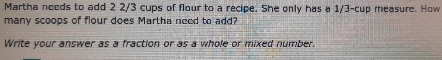 Martha needs to add 2 2/3 cups of flour to a recipe. She only has a 1/3 -cup measure. How 
many scoops of flour does Martha need to add? 
Write your answer as a fraction or as a whole or mixed number.