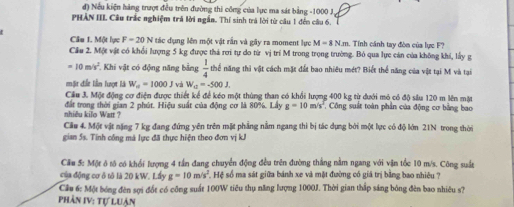 đ) Nếu kiện hàng trượt đều trên đường thi công của lực ma sát bằng -1000 J.
PHẢN IIL Câu trắc nghiệm trá lời ngắn. Thí sinh trá lời từ câu 1 đến câu 6.
Cầu 1. Một lực F=20N tác dụng lên một vật rần và gây ra moment lực M=8Nπ m. Tính cánh tay đòn của lực F?
Cầu 2. Một vật có khổi lượng 5 kg được thả rơi tự do từ vị trí M trong trọng trường. Bỏ qua lực cán của không khi, lấy g
=10m/s^2 Khi vật có động năng bằng  1/4  thể năng thì vật cách mặt đất bao nhiều mét? Biết thể năng của vật tại M và tại
mặt đất lần lượt là W_a=1000J và W_u=-500J.
Cầu 3. Một động cơ điện được thiết kể để kéo một thùng than có khổi lượng 400 kg từ dưới mô có độ sâu 120 m lên mặt
nhiều kilo Watt ? đất trong thời gian 2 phút. Hiệu suất của động cơ là 80%. Lấy g=10m/s^2 , Công suất toàn phần của động cơ bằng bao
Cầu 4. Một vật nặng 7 kg đang đứng yên trên mặt phẳng nằm ngang thi bị tác dựng bởi một lực có độ lớn 21N trong thời
gian 5s. Tính công má lực đã thực hiện theo đơn vị kJ
Cầu 5: Một ô tô có khổi lượng 4 tần đang chuyển động đều trên đường thắng nằm ngang với vận tốc 10 m/s. Công suất
của động cơ ô tô là 20 kW. Lấy g=10m/s^2 Hệ số ma sát giữa bánh xe và mặt đường có giá trị bằng bao nhiêu ?
Cầu 6: Một bóng đên sợi đốt có công suất 100W tiêu thụ năng lượng 1000J. Thời gian thắp sáng bóng đên bao nhiêu s?
Phần IV: tự luân