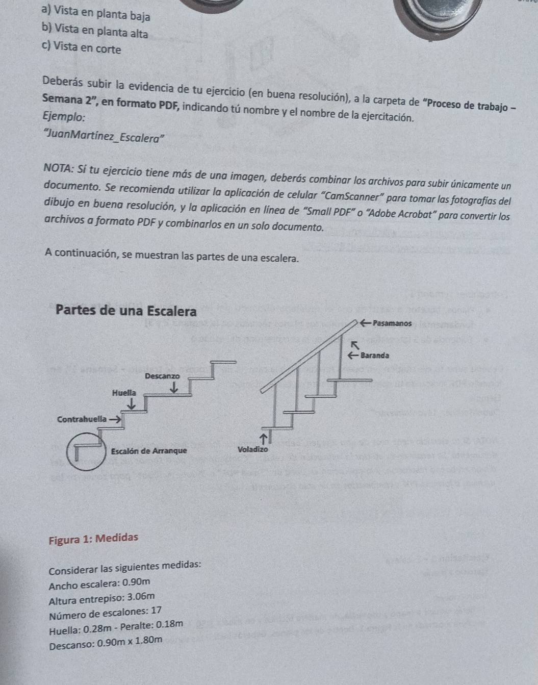 Vista en planta baja
b) Vista en planta alta
c) Vista en corte
Deberás subir la evidencia de tu ejercicio (en buena resolución), a la carpeta de “Proceso de trabajo -
Semana 2'' ' en formato PDF, indicando tú nombre y el nombre de la ejercitación.
Ejemplo:
“JuanMartínez _ Escalera”
NOTA: Sí tu ejercicio tiene más de una imagen, deberás combinar los archivos para subir únicamente un
documento. Se recomienda utilizar la aplicación de celular “CamScanner” para tomar las fotografías del
dibujo en buena resolución, y la aplicación en línea de “Small PDF” o “Adobe Acrobat” para convertir los
archivos a formato PDF y combinarlos en un solo documento.
A continuación, se muestran las partes de una escalera.
Figura 1: Medidas
Considerar las siguientes medidas:
Ancho escalera: 0.90m
Altura entrepiso: 3.06m
Número de escalones: 17
Huella: 0.28m - Peralte: 0.18m
Descanso: 0.90m* 1.80m