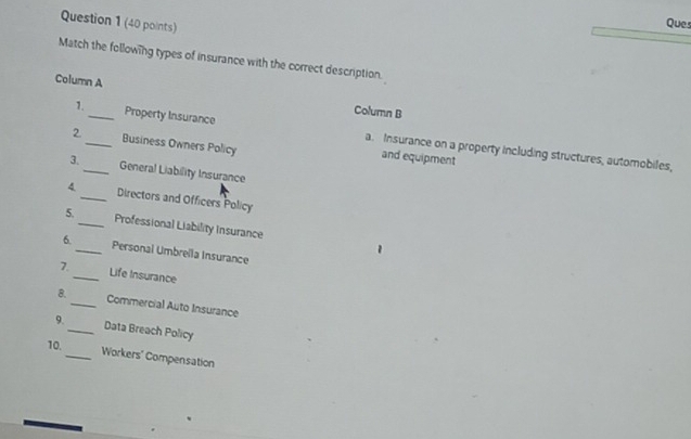 Ques 
Match the following types of insurance with the correct description. 
Column A Column B 
1. Property Insurance a. Insurance on a property including structures, automobiles, 
2 _Business Owners Policy and equipment 
3._ General Liability Insurance 
4_ Directors and Officers Policy 
5._ Professional Liability Insurance 
6._ Personal Umbrella Insurance 
7._ Life Insurance 
8._ Commercial Auto Insurance 
9._ Data Breach Policy 
10. 
_Workers' Compensation