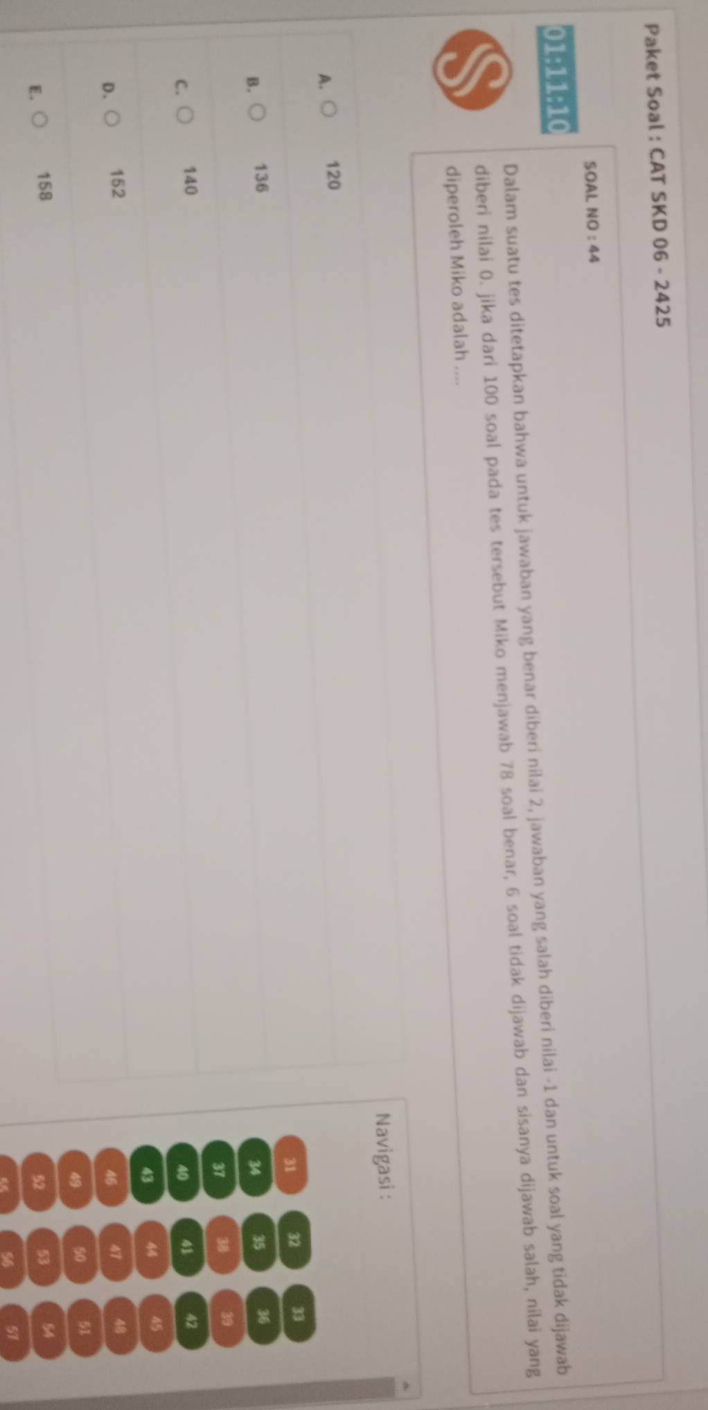 Paket Soal : CAT SKD 06 - 2425
SOAL NO : 44
01:11:10
Dalam suatu tes ditetapkan bahwa untuk jawaban yang benar diberi nilai 2, jawaban yang salah diberi nilai -1 dan untuk soal yang tidak dijawab
diberi nilai 0. jika dari 100 soal pada tes tersebut Miko menjawab 78 soal benar, 6 soal tidak dijawab dan sisanya dijawab salah, nilai yang
diperoleh Miko adalah ....
Navigasi :
A.○ 120
31 32 33
B. 136 35 36
34
37 38 39
C. 140 41 42
40
43 44 45
D. 152 47 48
46
49 50 51
E. 158 53 54
52
56 57