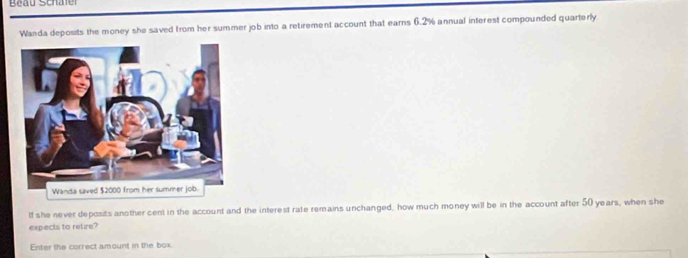 Beau Schaler 
Wanda deposits the money she saved from her summer job into a retirement account that earns 6.2% annual interest compounded quarterly 
lf she never deposits another cent in the account and the interest rate remains unchanged, how much money will be in the account after 50 years, when she 
expects to retire? 
Enter the correct amount in the box.