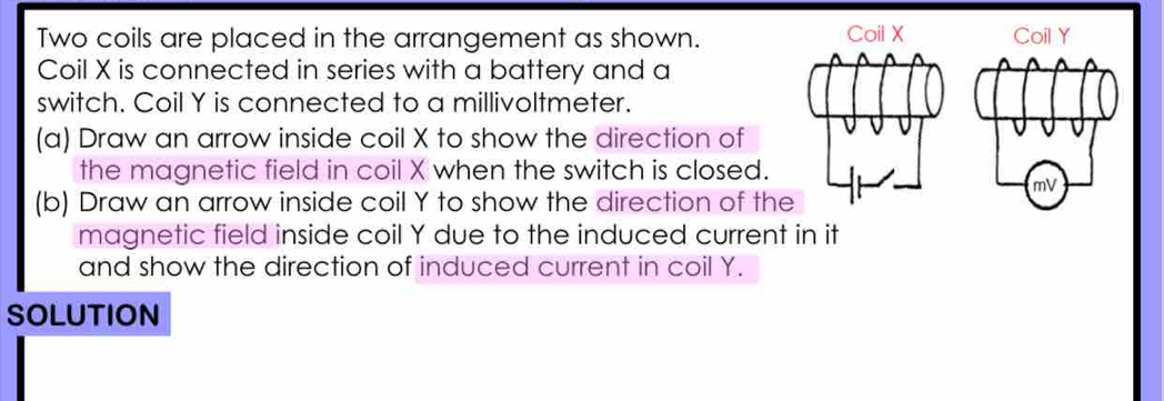 Two coils are placed in the arrangement as shown. 
Coil X is connected in series with a battery and a 
switch. Coil Y is connected to a millivoltmeter. 
(a) Draw an arrow inside coil X to show the direction of 
the magnetic field in coil X when the switch is closed. 
(b) Draw an arrow inside coil Y to show the direction of the 
magnetic field inside coil Y due to the induced current in it 
and show the direction of induced current in coil Y. 
SOLUTION