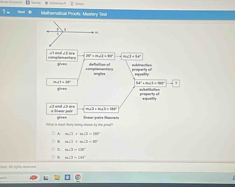 Élerate Éducation Seesaw Edmentum Genius
- Next Mathematical Proofs: Mastery Test
What is most likely being shown by the proof?
A. m∠ 1+m∠ 3=180°
B. m∠ 1+m∠ 3=90°
C. m∠ 3=126°
D. m∠ 3=144°
turn. All rights reserved.
arch