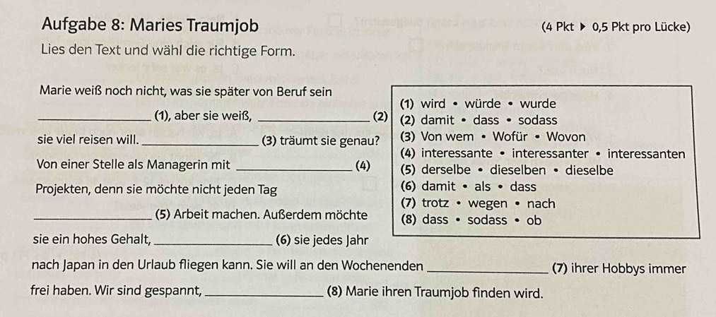 Aufgabe 8: Maries Traumjob (4 Pkt ▶ 0,5 Pkt pro Lücke) 
Lies den Text und wähl die richtige Form. 
Marie weiß noch nicht, was sie später von Beruf sein 
(1) wird • würde • wurde 
_(1), aber sie weiß, _(2) (2) damit • dass • sodass 
sie viel reisen will._ (3) träumt sie genau? (3) Von wem • Wofür • Wovon 
(4) interessante • interessanter • interessanten 
Von einer Stelle als Managerin mit _(4) (5) derselbe • dieselben • dieselbe 
Projekten, denn sie möchte nicht jeden Tag (6) damit • als • dass 
(7) trotz • wegen • nach 
_(5) Arbeit machen. Außerdem möchte (8) dass · sodass • ob 
sie ein hohes Gehalt, _(6) sie jedes Jahr 
nach Japan in den Urlaub fliegen kann. Sie will an den Wochenenden _(7) ihrer Hobbys immer 
frei haben. Wir sind gespannt, _(8) Marie ihren Traumjob finden wird.