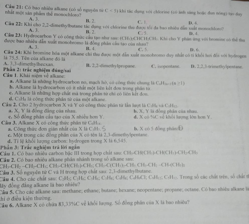 Có bao nhiêu alkane (có số nguyên tứ C<5) khi tác dụng với chlorine (có ánh sáng hoặc đun nóng) tạo duy
nhất một sản phẩm thế monochloro?
A. 3. B. 2. C. 1. D. 4.
Câu 22: Khi cho 2,2-dimethylbutane tác dụng với chlorine thu được tối đa bao nhiều dẫn xuất monochloro?
A. 3. B. 2. C. 5. D. 4.
Câu 23: Hydrocarbon Y có công thức cấu tạo như sau: (CH_3)_2CHCH_2CH_3. Khi cho Y phản ứng với bromine có thể thu
được bao nhiêu dẫn xuất monobromo là đồng phân cấu tạo của nhau?
A. 3. B. 4. C. 5. D. 6.
Câu 24: Khi bromine hóa một alkane chỉ thu được một dẫn xuất monobromo duy nhất có tỉ khối hơi đối với hydrogen
là 75,5. Tên của alkane đó là
A. 3,3-dimethylhecxan. B. 2,2-dimethylpropane. C. isopentane. D. 2,2,3-trimethylpentane.
Phần 2: trắc nghiệm đúng/sai
Câu 1. Khái niệm về alkane:
a. Alkane là những hydrocarbon no, mạch hở, có công thức chung là C_nH_2n+2(n≥ 1)
b. Alkane là hydrocarbon có ít nhất một liên kết đơn trong phân tử.
c. Alkane là những hợp chất mà trong phân tử chi có liên kết đơn.
d. C_3H_8 là công thức phân tử của một alkane.
Câu 2. Cho 2 hydrocarbon X và Y có công thức phân tứ lần lượt là C_3H_8 và C_5H_12.
a. X, Y là đồng đẳng của nhau. b. X, Y là đồng phân của nhau.
c. Số đồng phân cấu tạo của X nhiều hơn Y. d. X có ^1/_ C về khối lượng lớn hơn Y.
Câu 3. Alkane X có công thức phân tử C_6H_14.
a. Công thức đơn giản nhất của X là C_3H_7. b. X có 5 đồng phân 
c. Một trong các đồng phân của X có tên là 2,3-dimethylpentane.
d. Tỉ lệ khổi lượng carbon: hydrogen trong X là 6,545.
Phần 3: Trắc nghiệm trã lời ngắn
Câu 1. Có bao nhiêu carbon bậc III trong hợp chất sau: CH_3-CH(CH_3)-CH(CH_3)-CH_2-CH_3
Câu 2. Có bao nhiêu alkane phân nhánh trong số alkane sau:
CH_3-CH_2-CH_2-CH_3;CH_3-CH(CH_3)-CH_3;CH_3-C(CH_3)_2-CH_3,CH_2-CH-(CH_3)_2
Câu 3. Số nguyên tử C và H trong hợp chất sau: 2,3-dimethylbutane.
Câu 4. Cho các chất sau: C_2H_2;C_2H_6;C_3H_6;C_3H_8;C_4H_8;C_4H_9Cl;C_9H_12;C_5H_12. Trong số các chất trên, số chất ti
đãy đồng đẳng alkane là bao nhiêu?
Câu 5. Cho các alkane sau: methane; ethane; butane; hexane; neopentane; propane; octane. Có bao nhiêu alkane là
thí ở điều kiện thường.
Câu 6. Alkane X có chứa 83,33%C về khối lượng. Số đồng phân của X là bao nhiều?