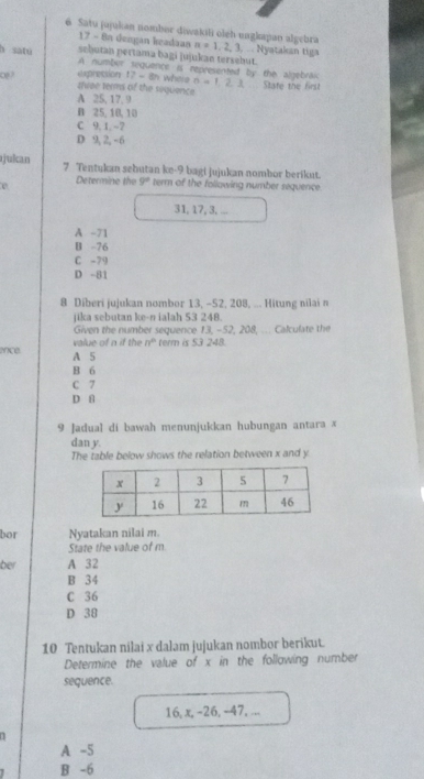 Satu jujukan nombor diwakili oleh ungkapan algebra n=1,2,3,...N yatakan tiga
17-8 a dengán keadaan
sebutan pertama baği jujukan tersebut.
h satú A number sequence is represented by the algebrai
o ? suprection 17-8n w e 6=1,2,3 State the firs
twee terms of the sequence
A 25, 17. 9
B 25, 10, 10
C 9, 1. -7
D 9, 2, - 6
jukcan 7 Tentukan sebutan ke- 9 bagi jujukan nombor berikut.
Determine the 9° term of the following number sequence
e
31, 17, 3, ...
A -71
B -76
C -79
D -81
8 Diberi jujukan nombor 13, -52, 208, ... Hitung nilai n
jika sebutan ke-n ialah 53 248.
Given the number sequence 13, -52, 208, ... Calculate the
value of n if the n^(th) term is 53 248
ence A 5
B 6
C 7
D 8
9 Jadual di bawah menunjukkan hubungan antara x
dan y.
The table below shows the relation between x and y
bor Nyatakan nilai m.
State the value of m
ber A 32
B 34
C 36
D 38
10 Tentukan nilai x dalam jujukan nombor berikut.
Determine the value of x in the following number
sequence.
16, x, -26, -47, ...
A -5
B -6