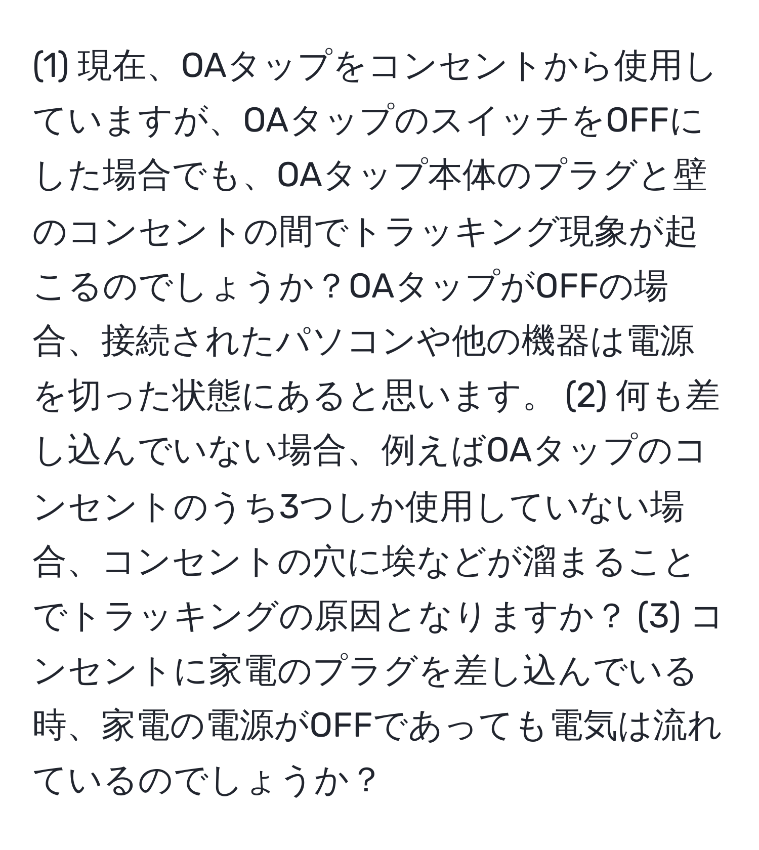 (1) 現在、OAタップをコンセントから使用していますが、OAタップのスイッチをOFFにした場合でも、OAタップ本体のプラグと壁のコンセントの間でトラッキング現象が起こるのでしょうか？OAタップがOFFの場合、接続されたパソコンや他の機器は電源を切った状態にあると思います。 (2) 何も差し込んでいない場合、例えばOAタップのコンセントのうち3つしか使用していない場合、コンセントの穴に埃などが溜まることでトラッキングの原因となりますか？ (3) コンセントに家電のプラグを差し込んでいる時、家電の電源がOFFであっても電気は流れているのでしょうか？