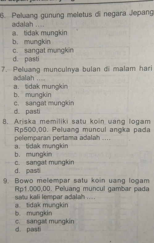 Peluang gunung meletus di negara Jepang
adalah ....
a. tidak mungkin
b. mungkin
c. sangat mungkin
d. pasti
7. Peluang munculnya bulan di malam hari
adalah ....
a. tidak mungkin
b. mungkin
c. sangat mungkin
d. pasti
8. Ariska memiliki satu koin uang logam
Rp500,00. Peluang muncul angka pada
pelemparan pertama adalah ....
a. tidak mungkin
b. mungkin
c. sangat mungkin
d. pasti
9. Bowo melempar satu koin uang logam
Rp1.000,00. Peluang muncul gambar pada
satu kali lempar adalah ....
a. tidak mungkin
b. mungkin
c. sangat mungkin .
d. pasti