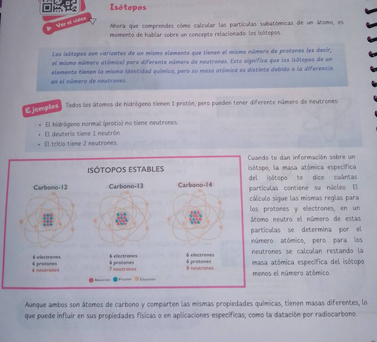 Isótopos 
Ver el video 
Ahora que comprendes cómo calcular las partículas subatómicas de un átomo, es 
momento de hablar sobre un concepto relacionado: los isótopos. 
Los isótopos son variantes de un mismo elemento que tienen el mismo número de protones (es decir, 
el mismo número atómico) pero diferente número de neutrones. Esto significa que los isótopos de un 
elemento tienen la misma identidad química, pero su masa atómica es distinta debido a la diferencia 
en el número de neutrones. 
Ejemplos Todos los átomos de hidrógeno tienen 1 protón, pero pueden tener diferente número de neutrones: 
El hidrógeno normal (protio) no tiene neutrones. 
El deuterio tiene 1 neutrón. 
El tritio tiene 2 neutrones. 
e dan información sobre un 
la masa atómica específica 
topo te dice cuántas 
s contiene su núcleo. El 
sigue las mismas reglas para 
ones y electrones, en un 
eutro el número de estas 
as se determina por el 
atómico, pero para los 
es se calculan restando la 
tómica específica del isótopo 
el número atómico. 
Aunque ambos son átomos de carbono y comparten las mismas propiedades químicas, tienen masas diferentes, lo 
que puede influir en sus propiedades físicas o en aplicaciones específicas, como la datación por radiocarbono.