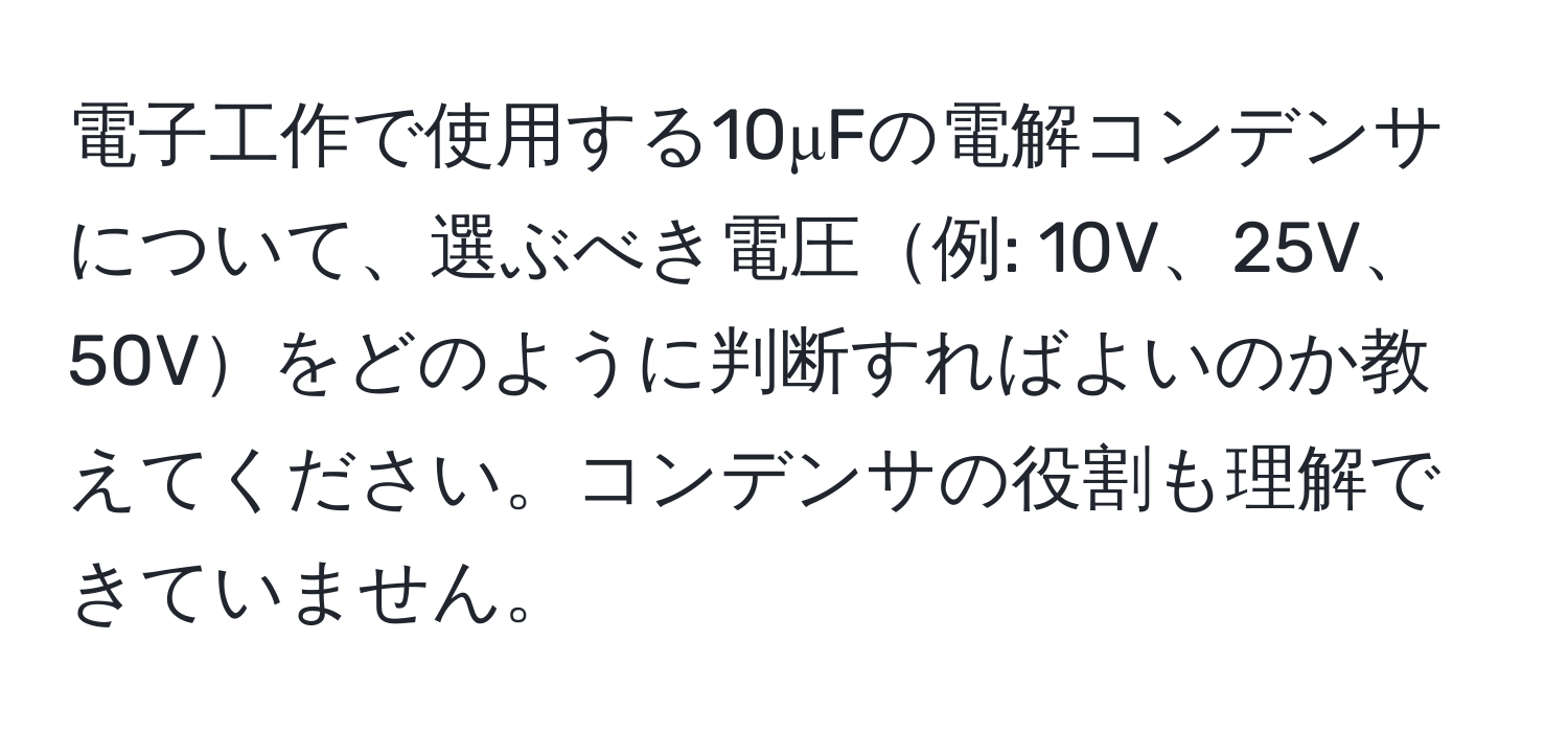 電子工作で使用する10μFの電解コンデンサについて、選ぶべき電圧例: 10V、25V、50Vをどのように判断すればよいのか教えてください。コンデンサの役割も理解できていません。